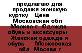 предлагаю для продажи женскую куртку › Цена ­ 1 000 - Московская обл., Москва г. Одежда, обувь и аксессуары » Женская одежда и обувь   . Московская обл.,Москва г.